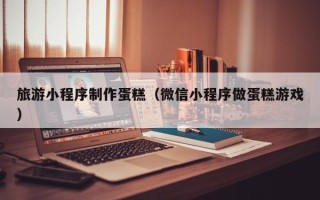 日照旅游小程序制作蛋糕（微信小程序做蛋糕游戏）